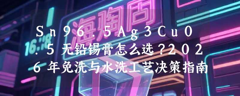 Sn96.5Ag3Cu0.5无铅锡膏怎么选？2026年免洗与水洗工艺决策指南