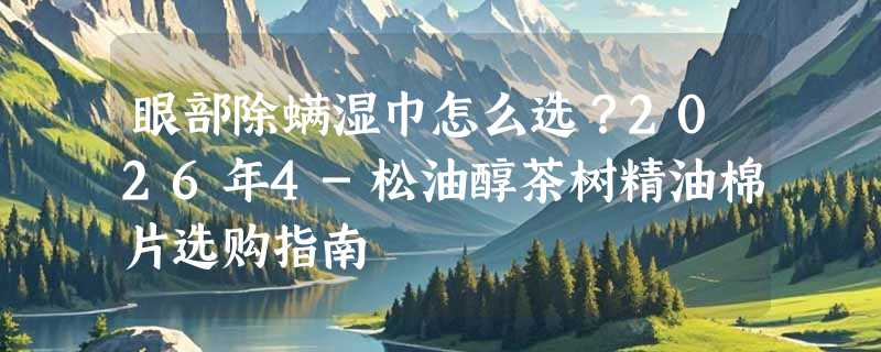 眼部除螨湿巾怎么选？2026年4-松油醇茶树精油棉片选购指南