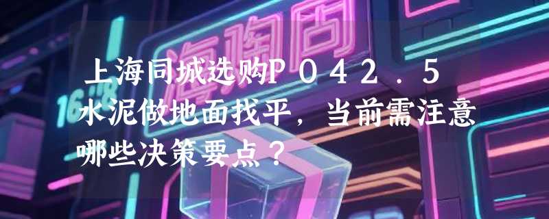 上海同城选购PO42.5水泥做地面找平，当前需注意哪些决策要点？