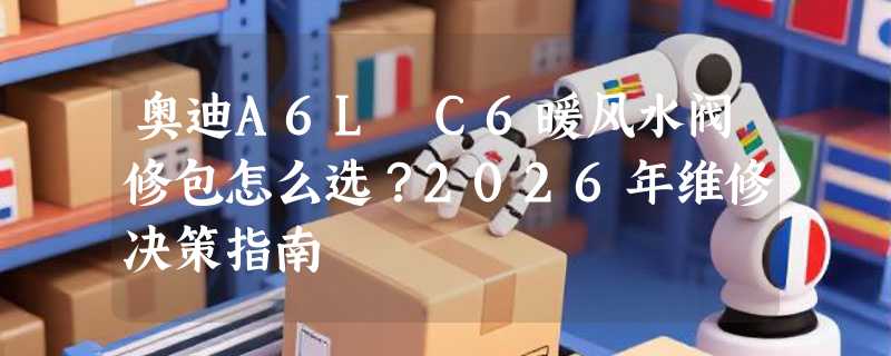 奥迪A6L C6暖风水阀修包怎么选？2026年维修决策指南