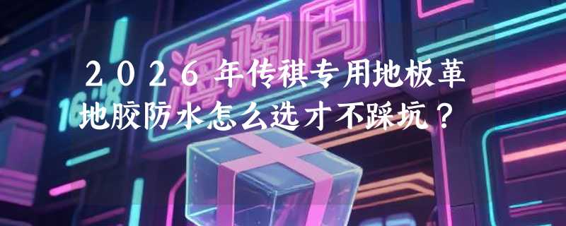 2026年传祺专用地板革地胶防水怎么选才不踩坑？