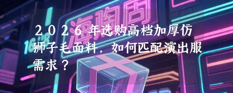 2026年选购高档加厚仿狮子毛面料，如何匹配演出服需求？
