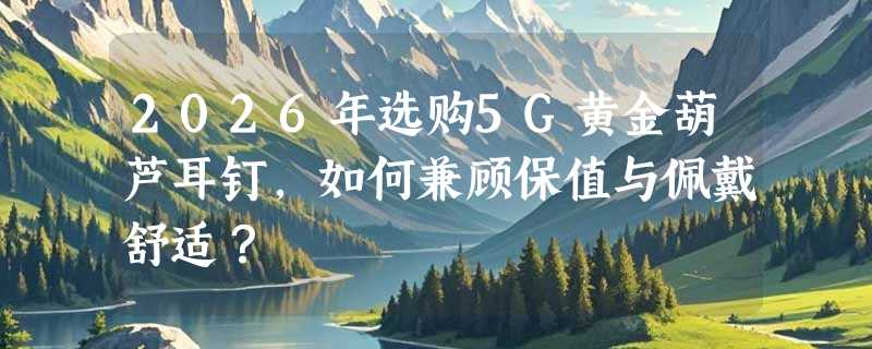 2026年选购5G黄金葫芦耳钉，如何兼顾保值与佩戴舒适？