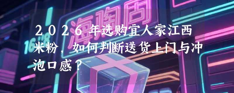 2026年选购宜人家江西米粉，如何判断送货上门与冲泡口感？