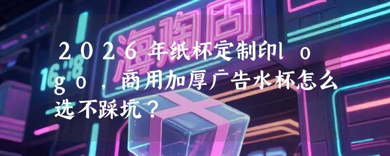2026年纸杯定制印logo，商用加厚广告水杯怎么选不踩坑？