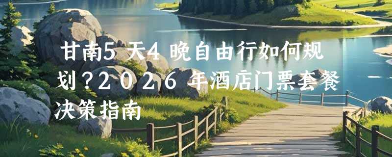 甘南5天4晚自由行如何规划？2026年酒店门票套餐决策指南