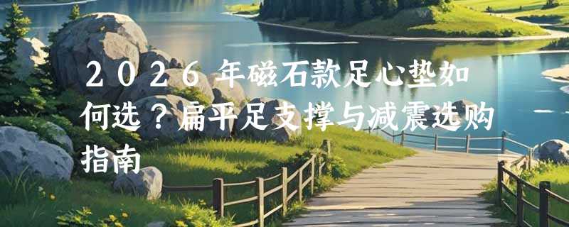 2026年磁石款足心垫如何选？扁平足支撑与减震选购指南