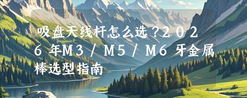 吸盘天线杆怎么选？2026年M3/M5/M6牙金属棒选型指南