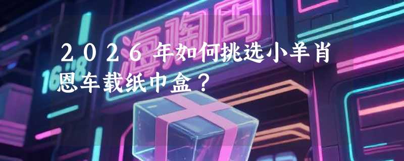 2026年如何挑选小羊肖恩车载纸巾盒？
