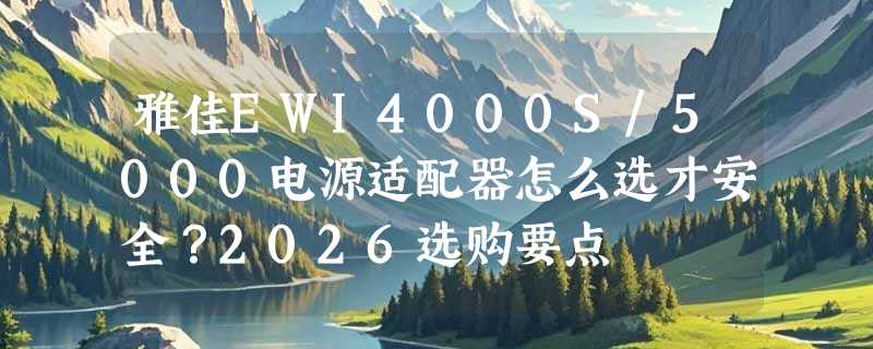 雅佳EWI4000S/5000电源适配器怎么选才安全？2026选购要点