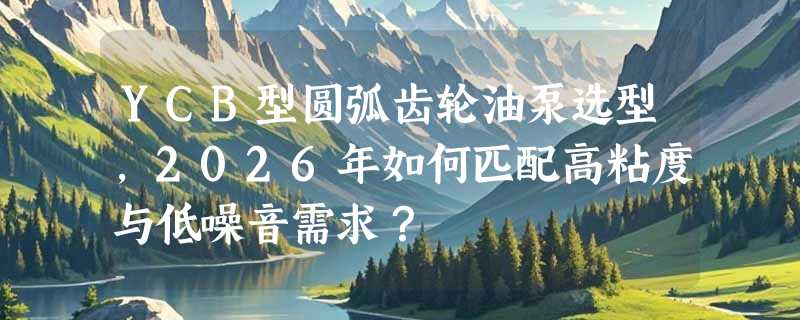 YCB型圆弧齿轮油泵选型，2026年如何匹配高粘度与低噪音需求？