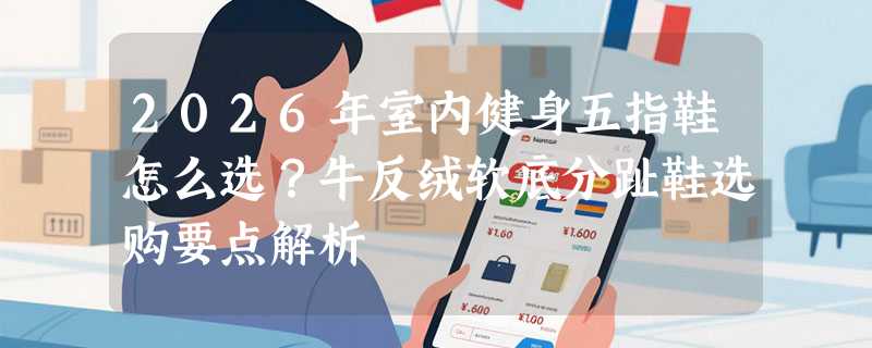 2026年室内健身五指鞋怎么选？牛反绒软底分趾鞋选购要点解析
