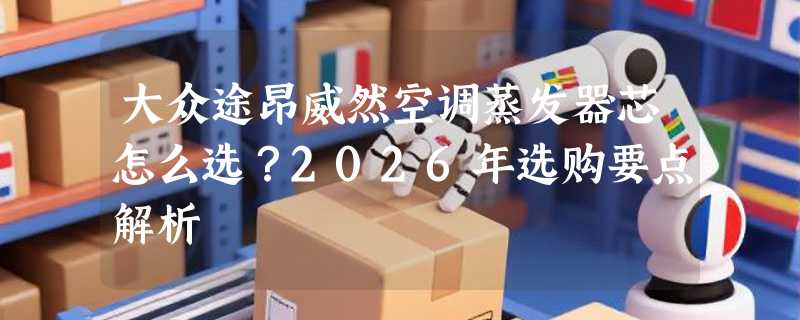 大众途昂威然空调蒸发器芯怎么选？2026年选购要点解析