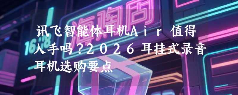 讯飞智能体耳机Air值得入手吗？2026耳挂式录音耳机选购要点