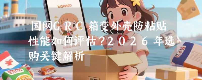 国网GRC箱变外壳防粘贴性能如何评估？2026年选购关键解析