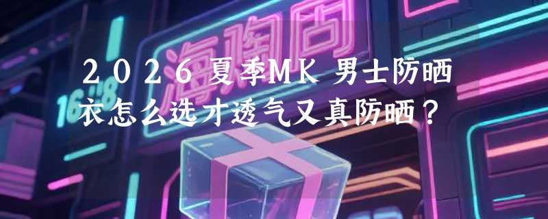 2026夏季MK男士防晒衣怎么选才透气又真防晒？