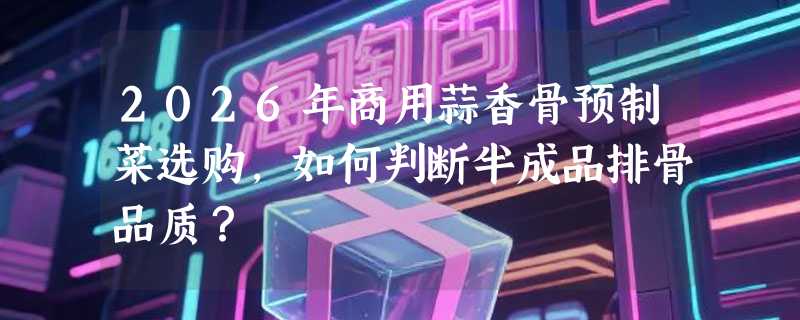 2026年商用蒜香骨预制菜选购，如何判断半成品排骨品质？