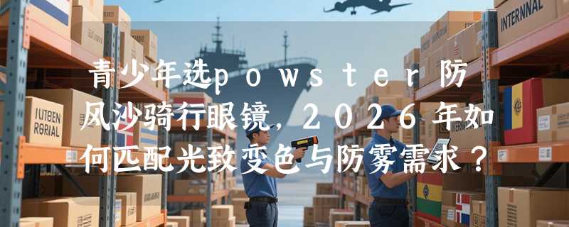 青少年选powster防风沙骑行眼镜，2026年如何匹配光致变色与防雾需求？