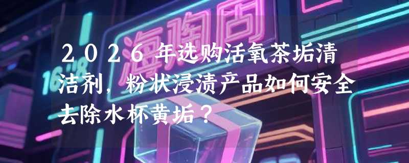 2026年选购活氧茶垢清洁剂，粉状浸渍产品如何安全去除水杯黄垢？