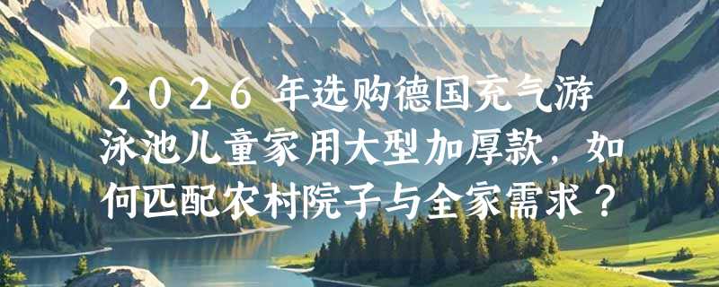 2026年选购德国充气游泳池儿童家用大型加厚款，如何匹配农村院子与全家需求？