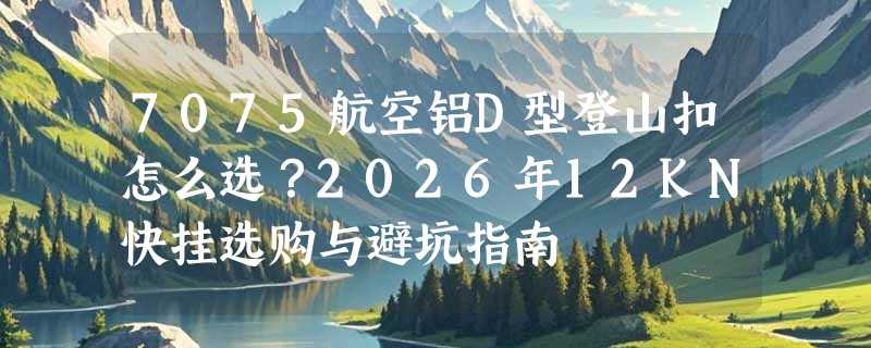 7075航空铝D型登山扣怎么选？2026年12KN快挂选购与避坑指南