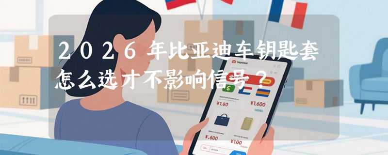 2026年比亚迪车钥匙套怎么选才不影响信号？