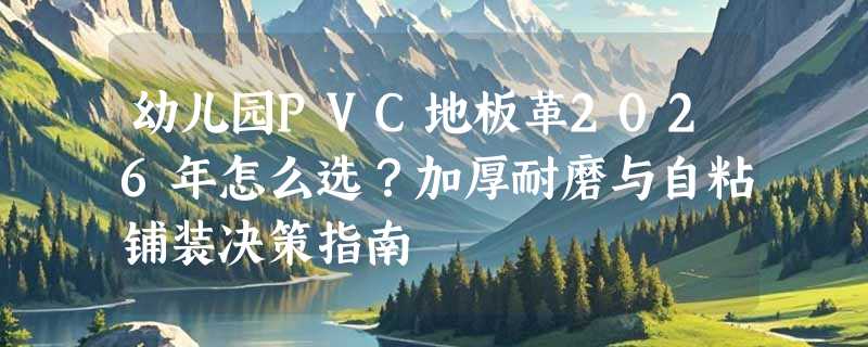幼儿园PVC地板革2026年怎么选？加厚耐磨与自粘铺装决策指南