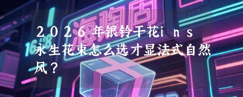 2026年银铃干花ins永生花束怎么选才显法式自然风？
