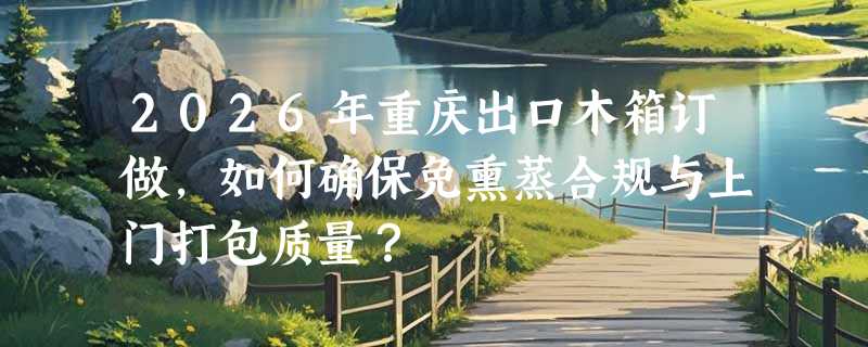 2026年重庆出口木箱订做，如何确保免熏蒸合规与上门打包质量？