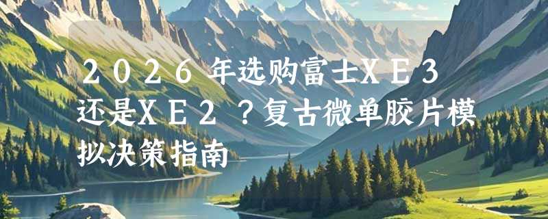 2026年选购富士XE3还是XE2？复古微单胶片模拟决策指南
