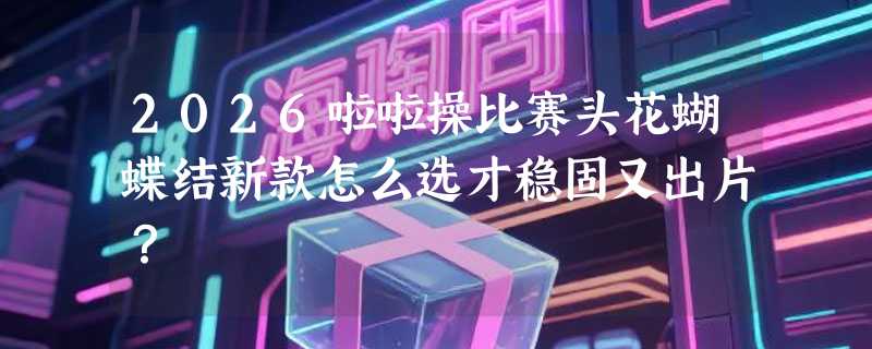 2026啦啦操比赛头花蝴蝶结新款怎么选才稳固又出片？