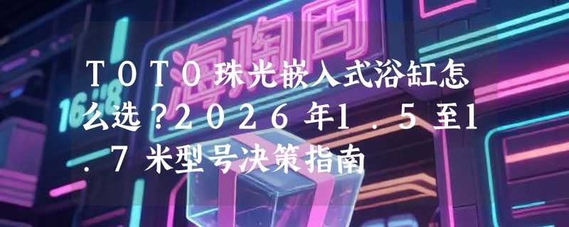 TOTO珠光嵌入式浴缸怎么选？2026年1.5至1.7米型号决策指南