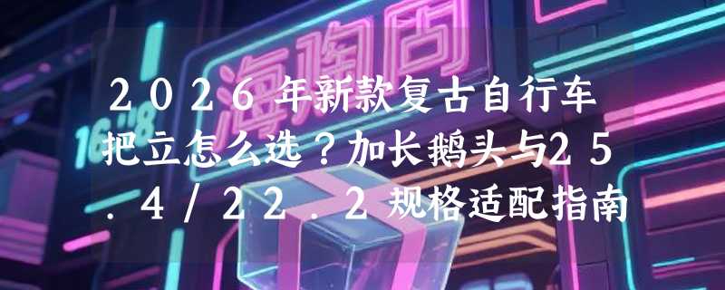 2026年新款复古自行车把立怎么选？加长鹅头与25.4/22.2规格适配指南