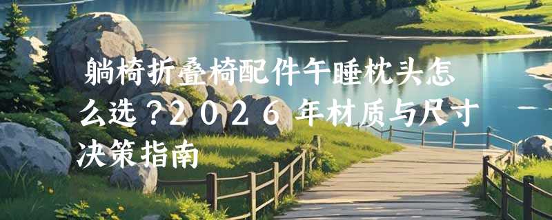 躺椅折叠椅配件午睡枕头怎么选？2026年材质与尺寸决策指南