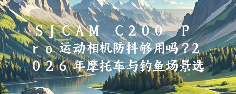 SJCAM C200 Pro运动相机防抖够用吗？2026年摩托车与钓鱼场景选购解析