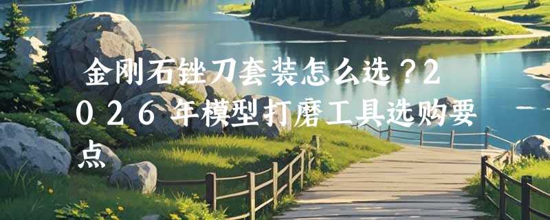 金刚石锉刀套装怎么选？2026年模型打磨工具选购要点