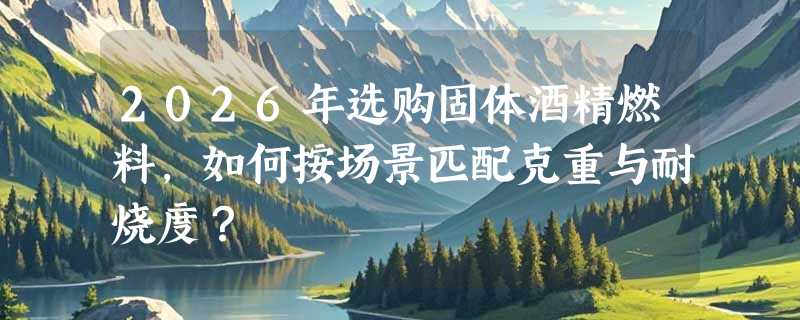 2026年选购固体酒精燃料，如何按场景匹配克重与耐烧度？