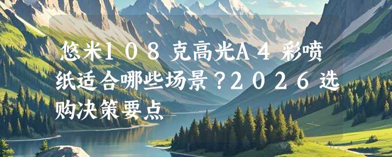 悠米108克高光A4彩喷纸适合哪些场景？2026选购决策要点