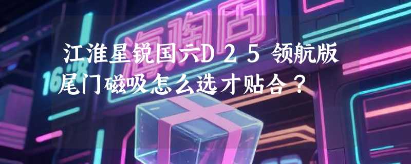 江淮星锐国六D25领航版尾门磁吸怎么选才贴合？