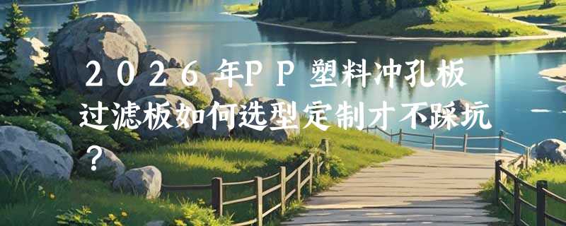 2026年PP塑料冲孔板过滤板如何选型定制才不踩坑？