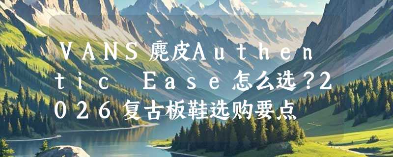 VANS麂皮Authentic Ease怎么选？2026复古板鞋选购要点