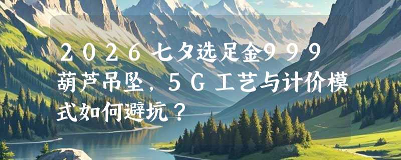 2026七夕选足金999葫芦吊坠，5G工艺与计价模式如何避坑？