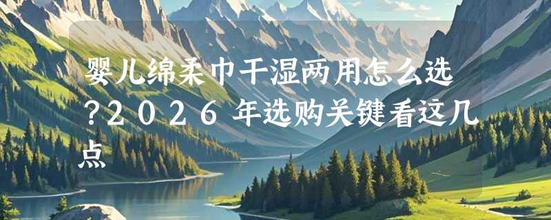 婴儿绵柔巾干湿两用怎么选？2026年选购关键看这几点