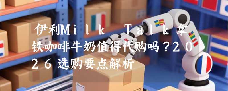 伊利Milk Talk拿铁咖啡牛奶值得代购吗？2026选购要点解析