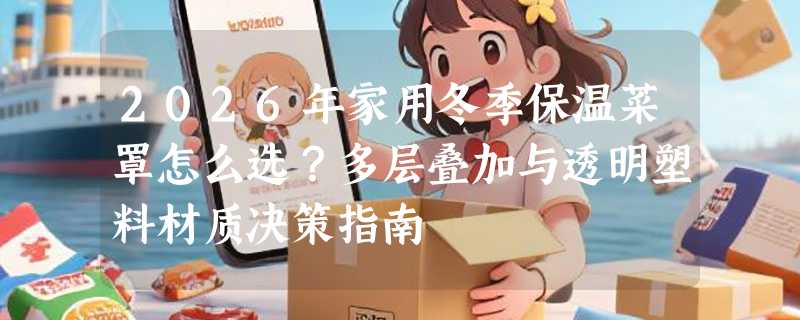2026年家用冬季保温菜罩怎么选？多层叠加与透明塑料材质决策指南