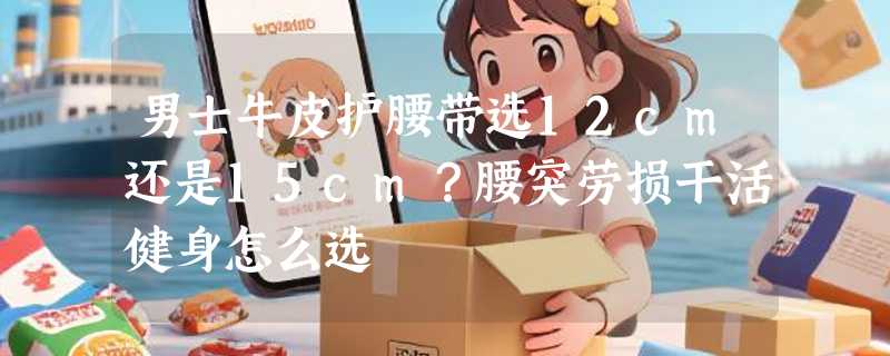 男士牛皮护腰带选12cm还是15cm？腰突劳损干活健身怎么选