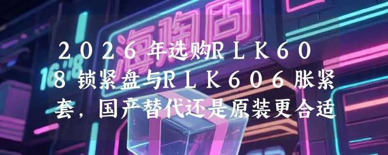 2026年选购RLK608锁紧盘与RLK606胀紧套，国产替代还是原装更合适？