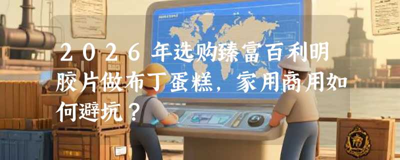 2026年选购臻富百利明胶片做布丁蛋糕，家用商用如何避坑？