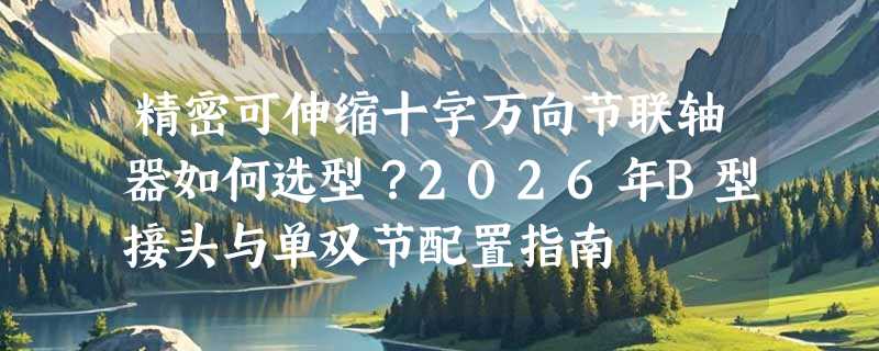 精密可伸缩十字万向节联轴器如何选型？2026年B型接头与单双节配置指南