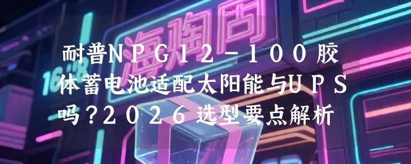 耐普NPG12-100胶体蓄电池适配太阳能与UPS吗？2026选型要点解析